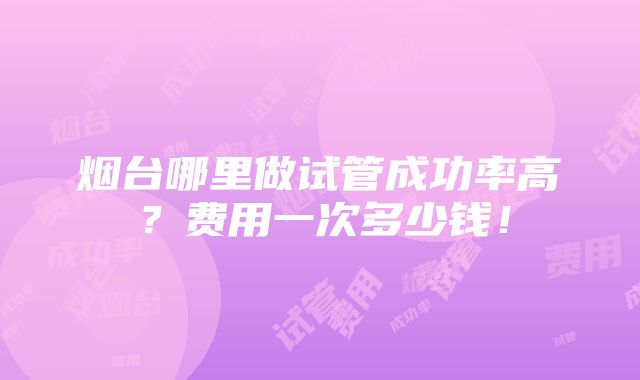 烟台哪里做试管成功率高？费用一次多少钱！