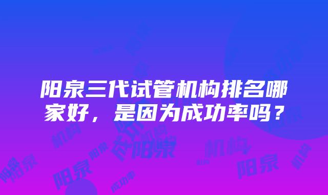 阳泉三代试管机构排名哪家好，是因为成功率吗？