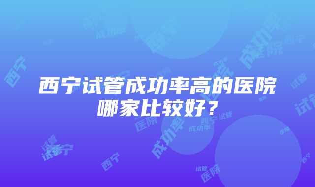 西宁试管成功率高的医院哪家比较好？