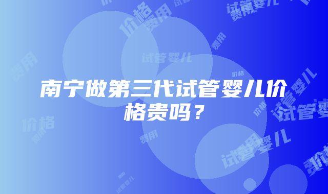 南宁做第三代试管婴儿价格贵吗？