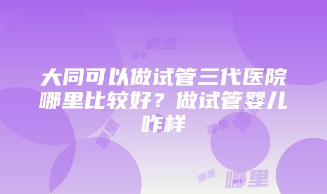 大同可以做试管三代医院哪里比较好？做试管婴儿咋样