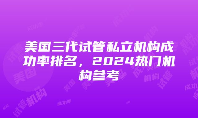 美国三代试管私立机构成功率排名，2024热门机构参考