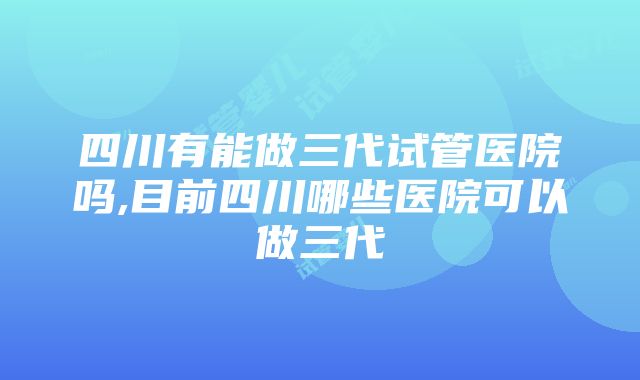 四川有能做三代试管医院吗,目前四川哪些医院可以做三代