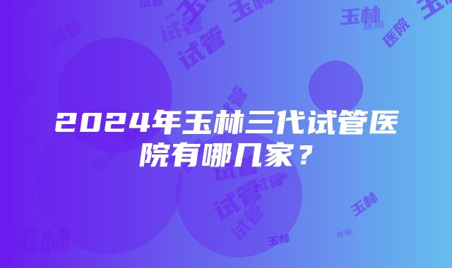 2024年玉林三代试管医院有哪几家？