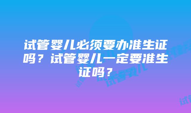 试管婴儿必须要办准生证吗？试管婴儿一定要准生证吗？