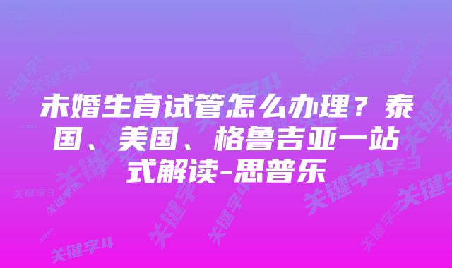 未婚生育试管怎么办理？泰国、美国、格鲁吉亚一站式解读-思普乐