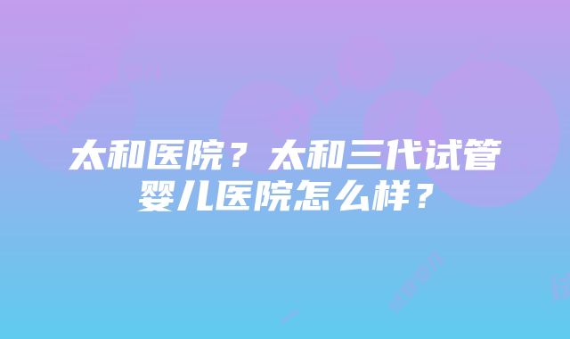 太和医院？太和三代试管婴儿医院怎么样？