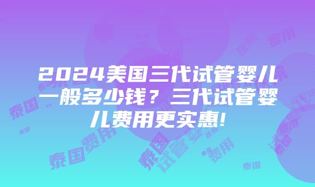 2024美国三代试管婴儿一般多少钱？三代试管婴儿费用更实惠!