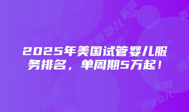 2025年美国试管婴儿服务排名，单周期5万起！