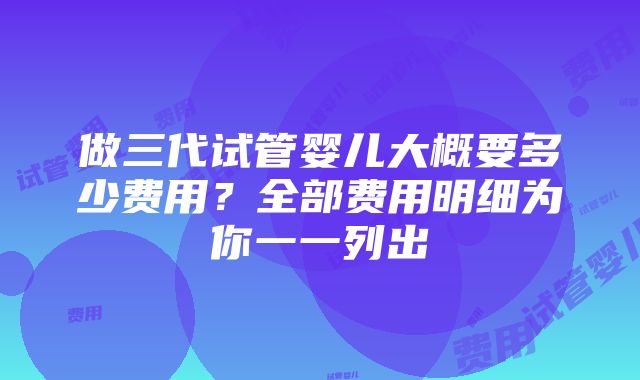 做三代试管婴儿大概要多少费用？全部费用明细为你一一列出