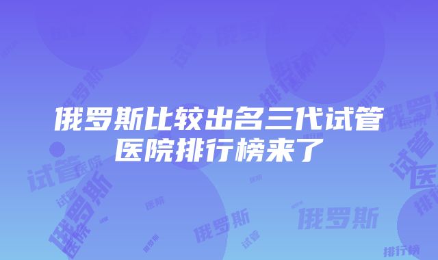 俄罗斯比较出名三代试管医院排行榜来了