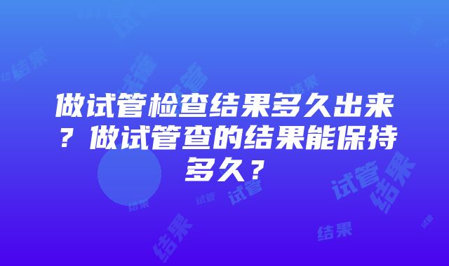 做试管检查结果多久出来？做试管查的结果能保持多久？