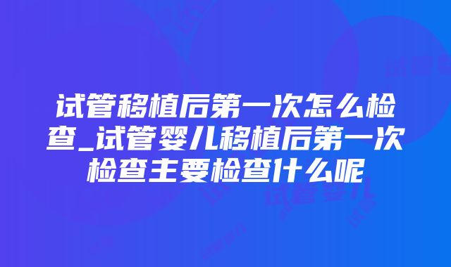 试管移植后第一次怎么检查_试管婴儿移植后第一次检查主要检查什么呢