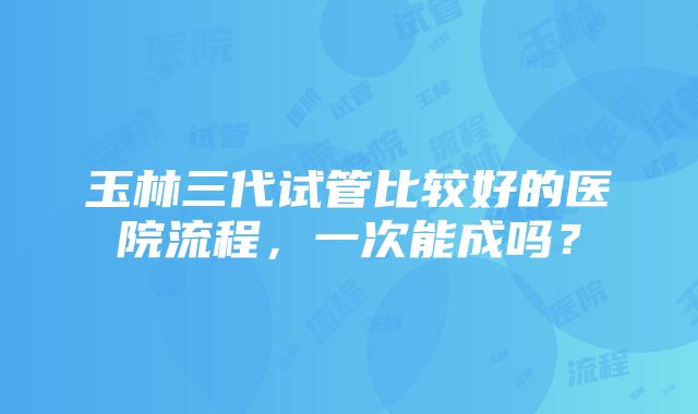 玉林三代试管比较好的医院流程，一次能成吗？