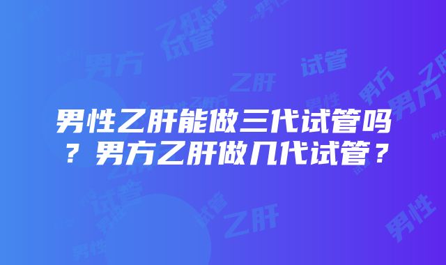 男性乙肝能做三代试管吗？男方乙肝做几代试管？