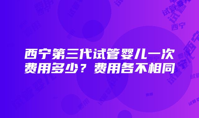 西宁第三代试管婴儿一次费用多少？费用各不相同