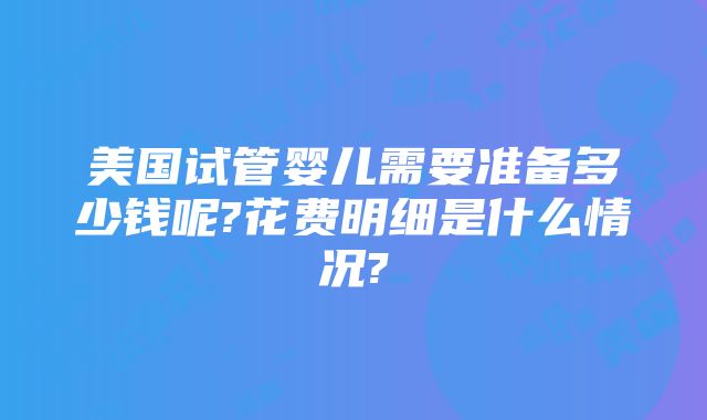 美国试管婴儿需要准备多少钱呢?花费明细是什么情况?