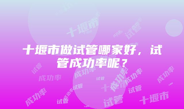 十堰市做试管哪家好，试管成功率呢？