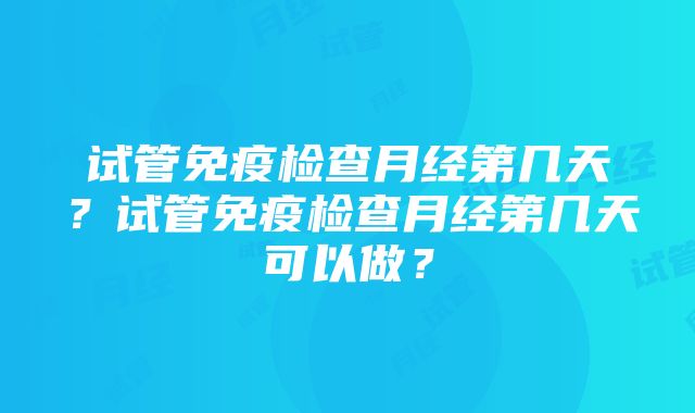 试管免疫检查月经第几天？试管免疫检查月经第几天可以做？