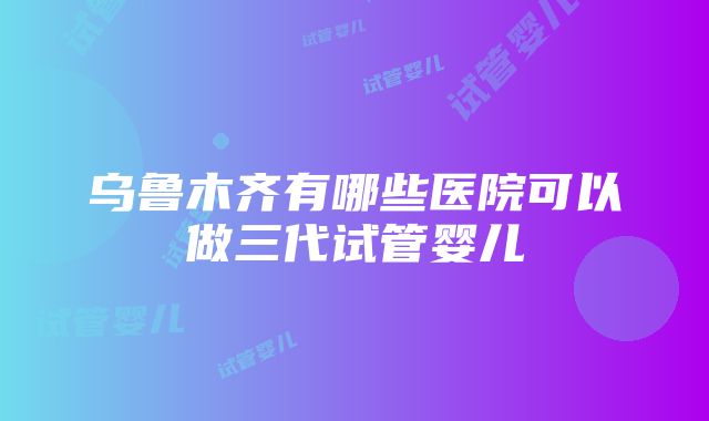 乌鲁木齐有哪些医院可以做三代试管婴儿