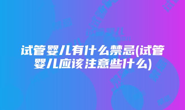 试管婴儿有什么禁忌(试管婴儿应该注意些什么)