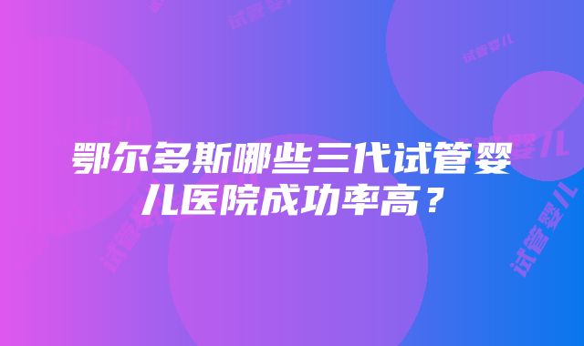 鄂尔多斯哪些三代试管婴儿医院成功率高？