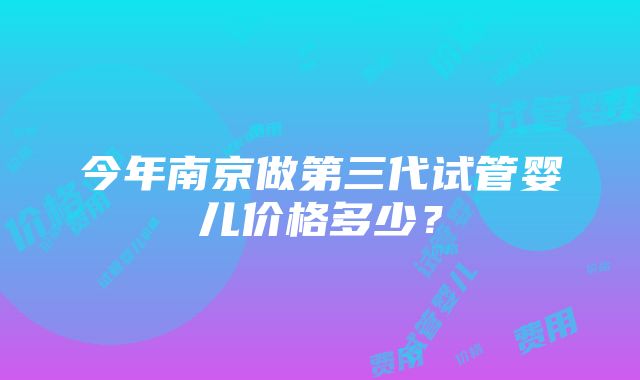 今年南京做第三代试管婴儿价格多少？