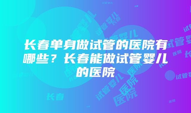 长春单身做试管的医院有哪些？长春能做试管婴儿的医院