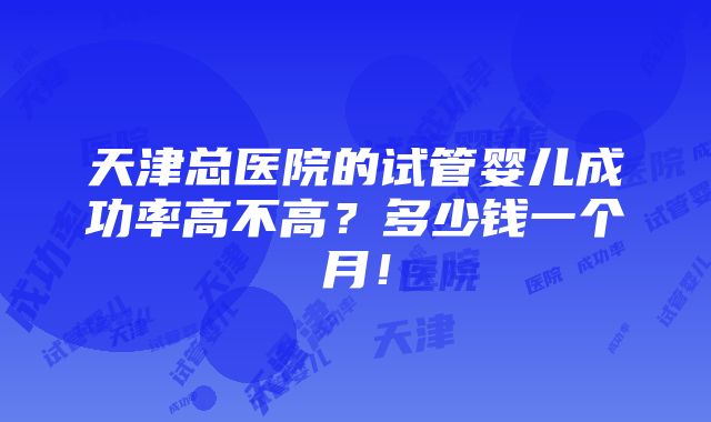 天津总医院的试管婴儿成功率高不高？多少钱一个月！