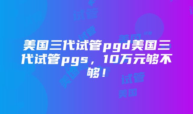 美国三代试管pgd美国三代试管pgs，10万元够不够！