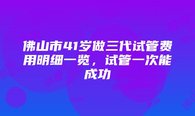 佛山市41岁做三代试管费用明细一览，试管一次能成功