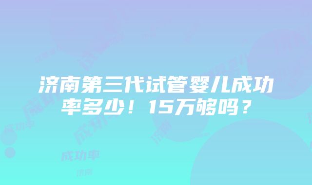 济南第三代试管婴儿成功率多少！15万够吗？