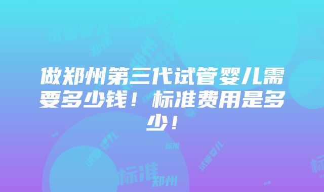 做郑州第三代试管婴儿需要多少钱！标准费用是多少！