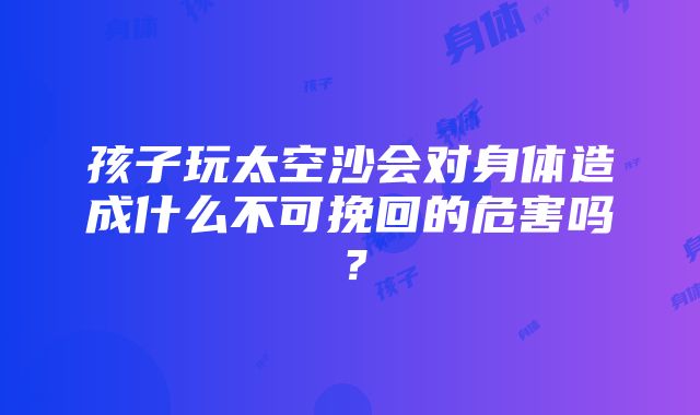 孩子玩太空沙会对身体造成什么不可挽回的危害吗？