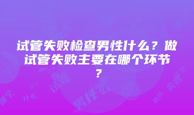 试管失败检查男性什么？做试管失败主要在哪个环节？