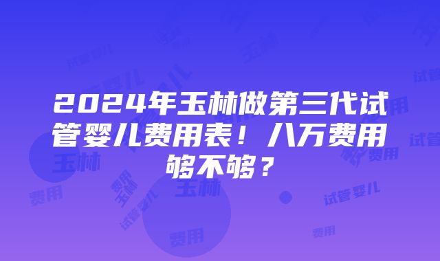 2024年玉林做第三代试管婴儿费用表！八万费用够不够？