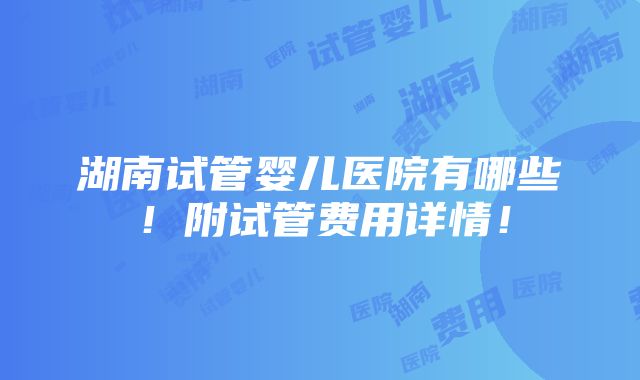 湖南试管婴儿医院有哪些！附试管费用详情！