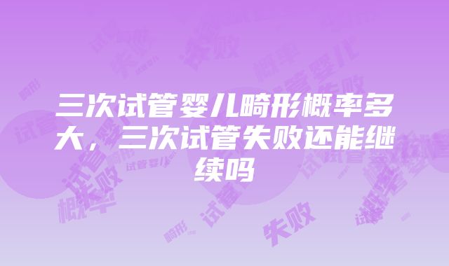 三次试管婴儿畸形概率多大，三次试管失败还能继续吗