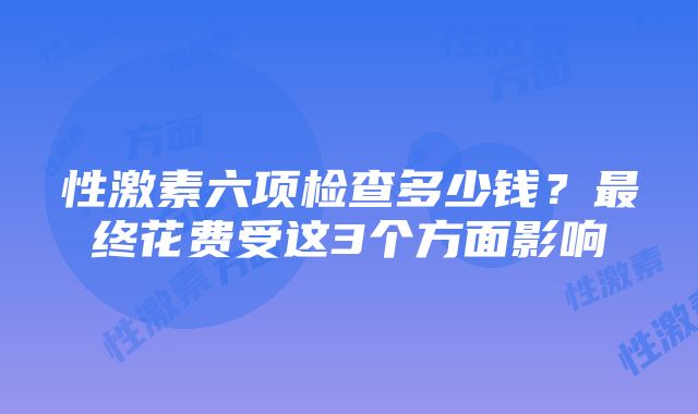 性激素六项检查多少钱？最终花费受这3个方面影响