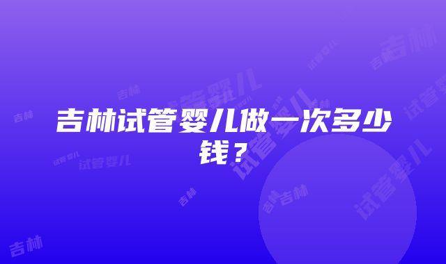 吉林试管婴儿做一次多少钱？