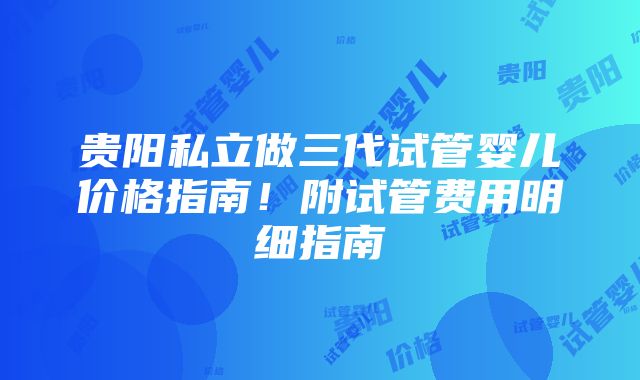 贵阳私立做三代试管婴儿价格指南！附试管费用明细指南