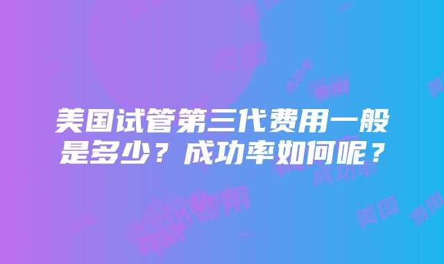 美国试管第三代费用一般是多少？成功率如何呢？