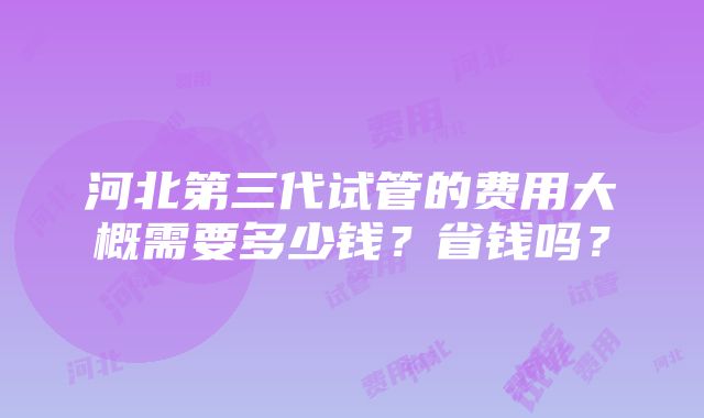 河北第三代试管的费用大概需要多少钱？省钱吗？