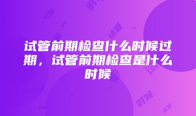 试管前期检查什么时候过期，试管前期检查是什么时候