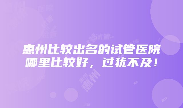 惠州比较出名的试管医院哪里比较好，过犹不及！