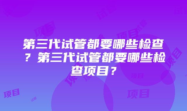 第三代试管都要哪些检查？第三代试管都要哪些检查项目？