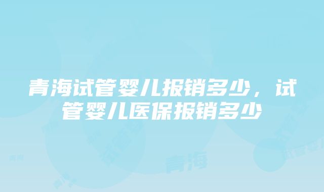 青海试管婴儿报销多少，试管婴儿医保报销多少