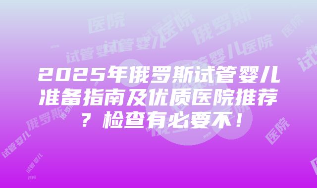 2025年俄罗斯试管婴儿准备指南及优质医院推荐？检查有必要不！