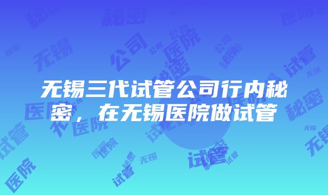 无锡三代试管公司行内秘密，在无锡医院做试管