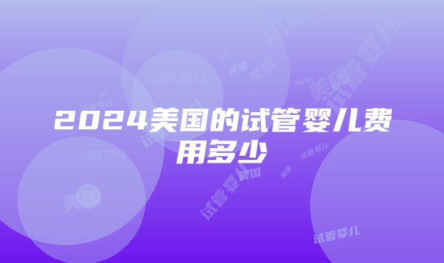 2024美国的试管婴儿费用多少